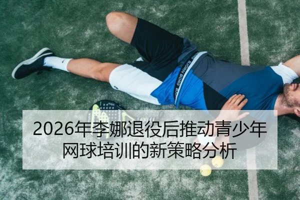 2026年李娜退役后推动青少年网球培训的新策略分析